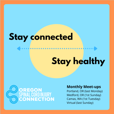 2022 Community Meet-up Logo- Square Logo for OSCI Community Meet-ups: Square image with light blue background and orange frame. Yellow circle in the middle of the image with blue dotted line through it. "Stay connected" is written above the line and "Stay healthy" is written below it. Oregon Spinal Cord Injury Connection logo is in the bottom left corner of the image. "Monthly Meet-ups" in bold on the bottom right corner with the following text under it: "Portland, OR (last Monday), Medford, OR (first Sunday), Camas, WA (first Tuesday), and Virtual (last Sunday).
